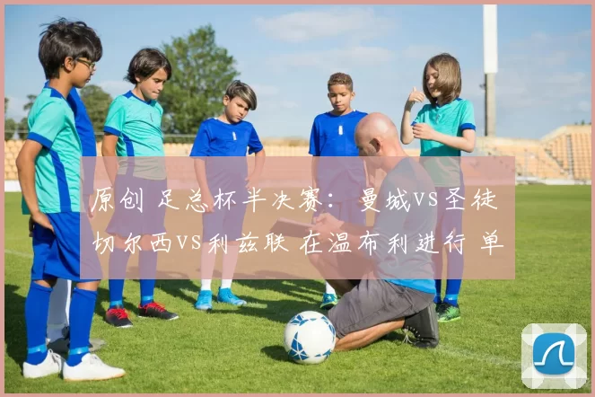 原创 足总杯半决赛：曼城vs圣徒 切尔西vs利兹联 在温布利进行 单场晋级