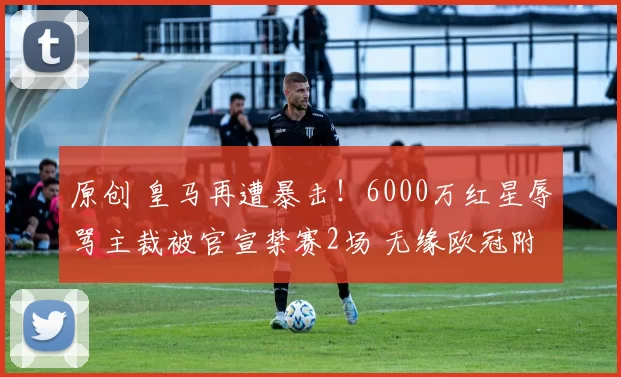 原创 皇马再遭暴击！6000万红星辱骂主裁被官宣禁赛2场 无缘欧冠附加赛