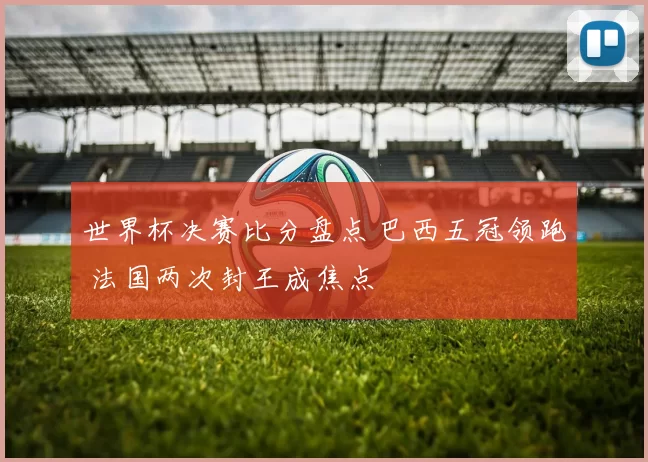 世界杯决赛比分盘点 巴西五冠领跑 法国两次封王成焦点