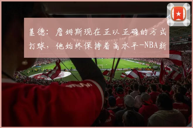 基德：詹姆斯现在正以正确的方式打球，他始终保持着高水平-NBA新闻